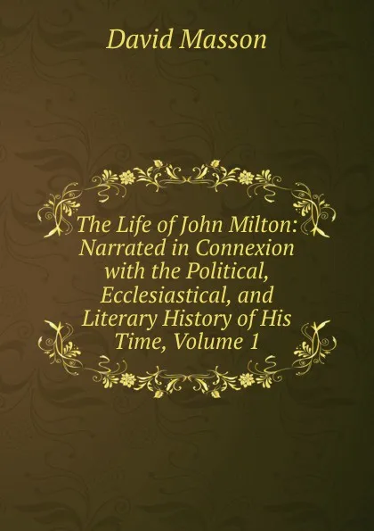 Обложка книги The Life of John Milton: Narrated in Connexion with the Political, Ecclesiastical, and Literary History of His Time, Volume 1, Masson David