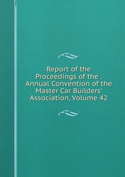 Обложка книги Report of the Proceedings of the . Annual Convention of the Master Car Builders. Association, Volume 42, 