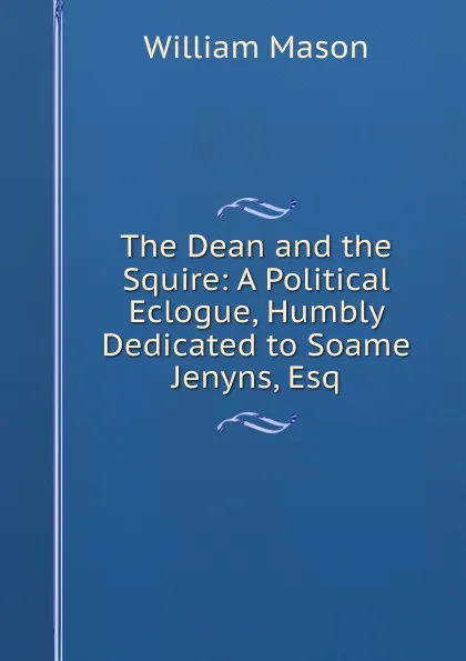 Обложка книги The Dean and the Squire: A Political Eclogue, Humbly Dedicated to Soame Jenyns, Esq, William Mason