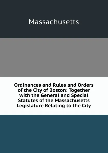 Обложка книги Ordinances and Rules and Orders of the City of Boston: Together with the General and Special Statutes of the Massachusetts Legislature Relating to the City, Massachusetts