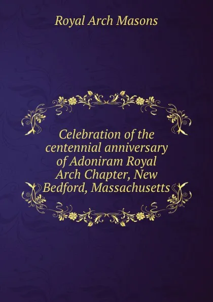 Обложка книги Celebration of the centennial anniversary of Adoniram Royal Arch Chapter, New Bedford, Massachusetts, Royal Arch Masons