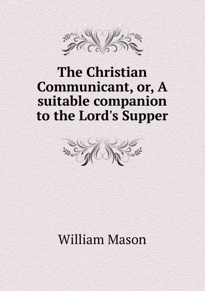 Обложка книги The Christian Communicant, or, A suitable companion to the Lord.s Supper, William Mason