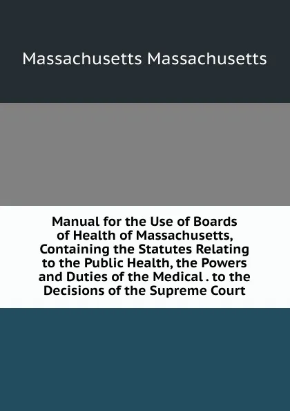 Обложка книги Manual for the Use of Boards of Health of Massachusetts, Containing the Statutes Relating to the Public Health, the Powers and Duties of the Medical . to the Decisions of the Supreme Court, Massachusetts Massachusetts