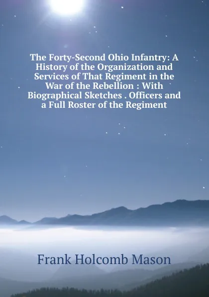 Обложка книги The Forty-Second Ohio Infantry: A History of the Organization and Services of That Regiment in the War of the Rebellion : With Biographical Sketches . Officers and a Full Roster of the Regiment, Frank Holcomb Mason