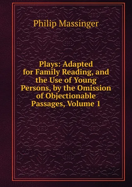 Обложка книги Plays: Adapted for Family Reading, and the Use of Young Persons, by the Omission of Objectionable Passages, Volume 1, Massinger Philip