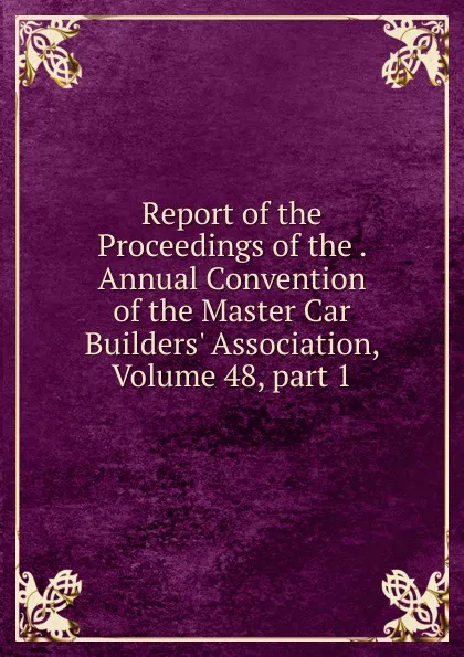 Обложка книги Report of the Proceedings of the . Annual Convention of the Master Car Builders. Association, Volume 48,.part 1, 