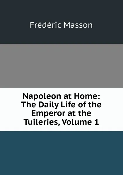 Обложка книги Napoleon at Home: The Daily Life of the Emperor at the Tuileries, Volume 1, Masson Frederic