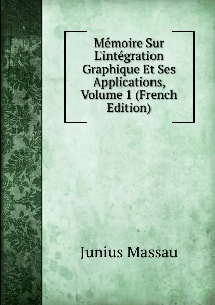 Обложка книги Memoire Sur L.integration Graphique Et Ses Applications, Volume 1 (French Edition), Junius Massau