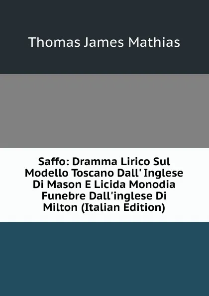 Обложка книги Saffo: Dramma Lirico Sul Modello Toscano Dall. Inglese Di Mason E Licida Monodia Funebre Dall.inglese Di Milton (Italian Edition), Thomas James Mathias