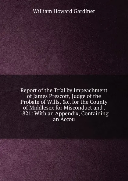 Обложка книги Report of the Trial by Impeachment of James Prescott, Judge of the Probate of Wills, .c. for the County of Middlesex for Misconduct and . 1821: With an Appendix, Containing an Accou, William Howard Gardiner