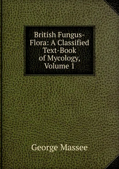 Обложка книги British Fungus-Flora: A Classified Text-Book of Mycology, Volume 1, George Massee