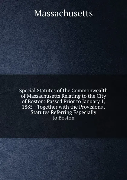 Обложка книги Special Statutes of the Commonwealth of Massachusetts Relating to the City of Boston: Passed Prior to January 1, 1885 : Together with the Provisions . Statutes Referring Especially to Boston, Massachusetts