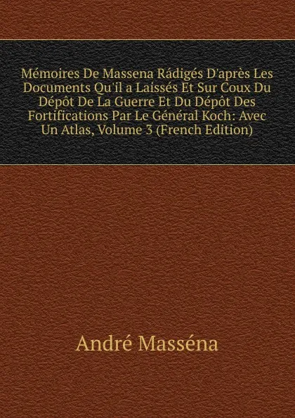 Обложка книги Memoires De Massena Radiges D.apres Les Documents Qu.il a Laisses Et Sur Coux Du Depot De La Guerre Et Du Depot Des Fortifications Par Le General Koch: Avec Un Atlas, Volume 3 (French Edition), André Masséna