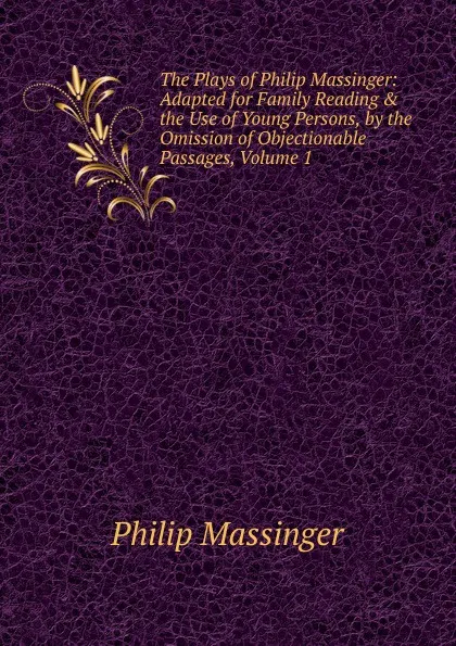 Обложка книги The Plays of Philip Massinger: Adapted for Family Reading . the Use of Young Persons, by the Omission of Objectionable Passages, Volume 1, Massinger Philip