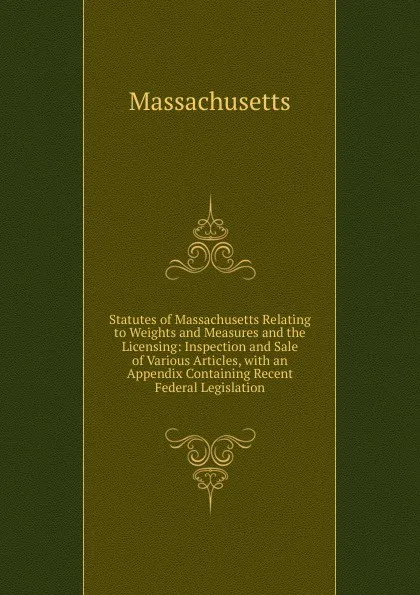 Обложка книги Statutes of Massachusetts Relating to Weights and Measures and the Licensing: Inspection and Sale of Various Articles, with an Appendix Containing Recent Federal Legislation, Massachusetts