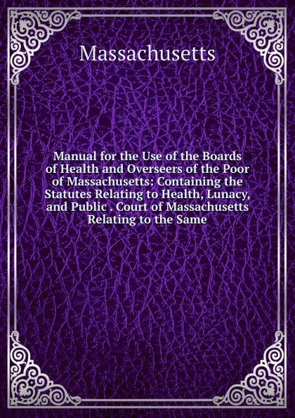 Обложка книги Manual for the Use of the Boards of Health and Overseers of the Poor of Massachusetts: Containing the Statutes Relating to Health, Lunacy, and Public . Court of Massachusetts Relating to the Same, Massachusetts