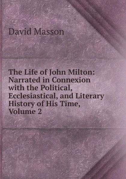 Обложка книги The Life of John Milton: Narrated in Connexion with the Political, Ecclesiastical, and Literary History of His Time, Volume 2, Masson David