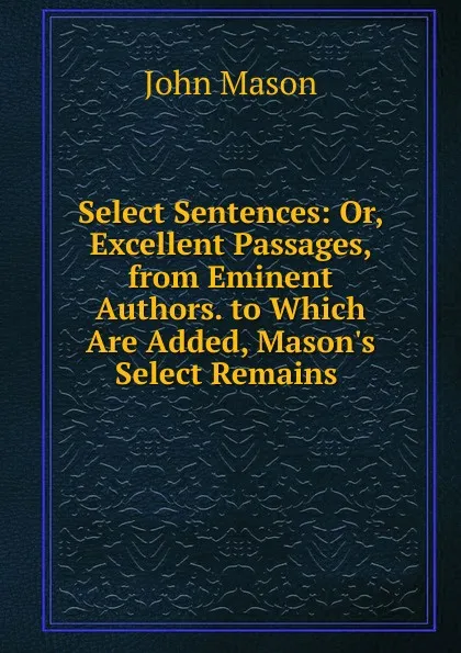 Обложка книги Select Sentences: Or, Excellent Passages, from Eminent Authors. to Which Are Added, Mason.s Select Remains ., John Mason