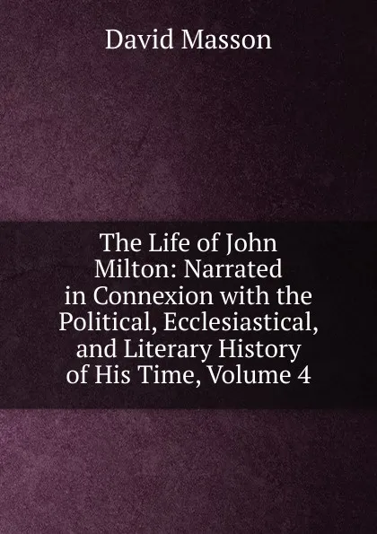 Обложка книги The Life of John Milton: Narrated in Connexion with the Political, Ecclesiastical, and Literary History of His Time, Volume 4, Masson David