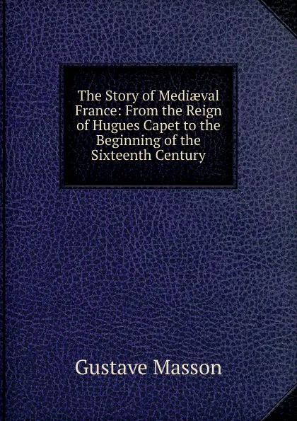 Обложка книги The Story of Mediaeval France: From the Reign of Hugues Capet to the Beginning of the Sixteenth Century, Gustave Masson