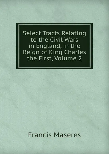 Обложка книги Select Tracts Relating to the Civil Wars in England, in the Reign of King Charles the First, Volume 2, Francis Maseres