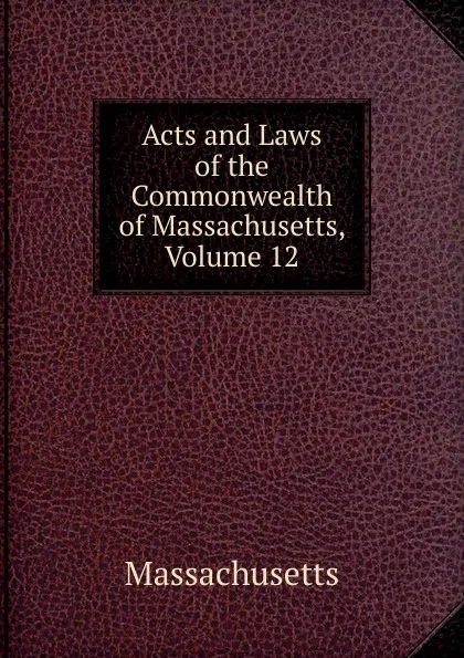 Обложка книги Acts and Laws of the Commonwealth of Massachusetts, Volume 12, Massachusetts