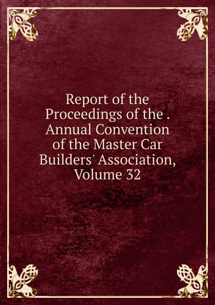 Обложка книги Report of the Proceedings of the . Annual Convention of the Master Car Builders. Association, Volume 32, 