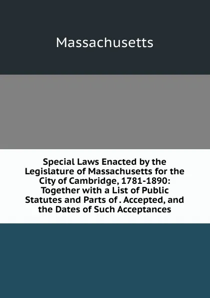 Обложка книги Special Laws Enacted by the Legislature of Massachusetts for the City of Cambridge, 1781-1890: Together with a List of Public Statutes and Parts of . Accepted, and the Dates of Such Acceptances, Massachusetts