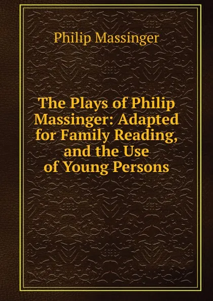 Обложка книги The Plays of Philip Massinger: Adapted for Family Reading, and the Use of Young Persons, Massinger Philip