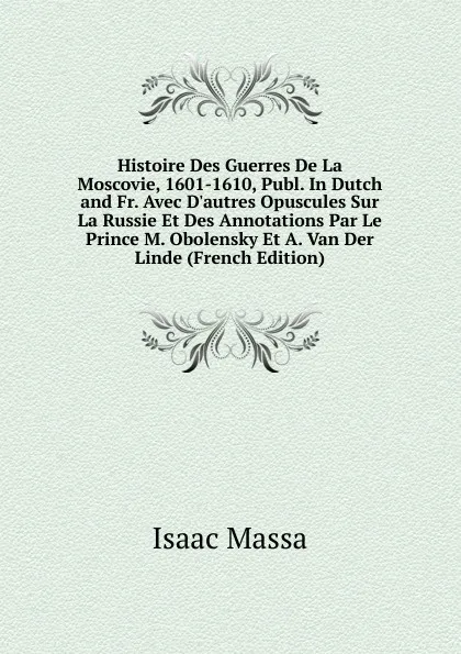 Обложка книги Histoire Des Guerres De La Moscovie, 1601-1610, Publ. In Dutch and Fr. Avec D.autres Opuscules Sur La Russie Et Des Annotations Par Le Prince M. Obolensky Et A. Van Der Linde (French Edition), Isaac Massa