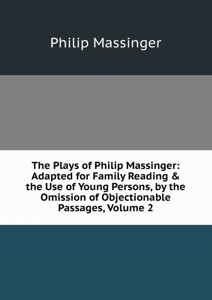 Обложка книги The Plays of Philip Massinger: Adapted for Family Reading . the Use of Young Persons, by the Omission of Objectionable Passages, Volume 2, Massinger Philip