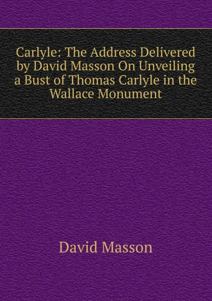Обложка книги Carlyle: The Address Delivered by David Masson On Unveiling a Bust of Thomas Carlyle in the Wallace Monument, Masson David