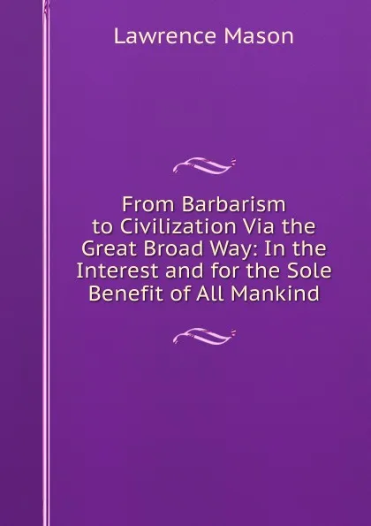 Обложка книги From Barbarism to Civilization Via the Great Broad Way: In the Interest and for the Sole Benefit of All Mankind, Lawrence Mason