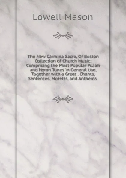 Обложка книги The New Carmina Sacra, Or Boston Collection of Church Music: Comprising the Most Popular Psalm and Hymn Tunes in General Use, Together with a Great . Chants, Sentences, Motetts, and Anthems ., Lowell Mason