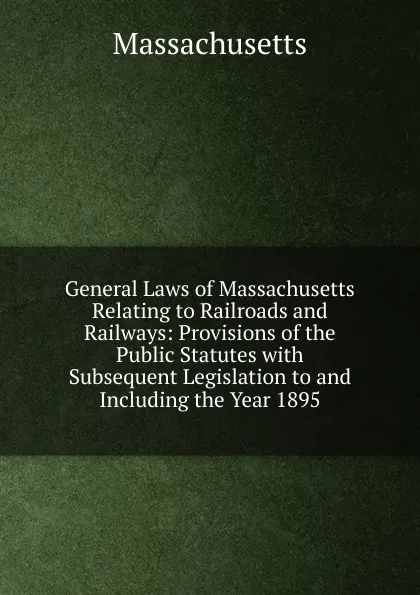 Обложка книги General Laws of Massachusetts Relating to Railroads and Railways: Provisions of the Public Statutes with Subsequent Legislation to and Including the Year 1895, Massachusetts