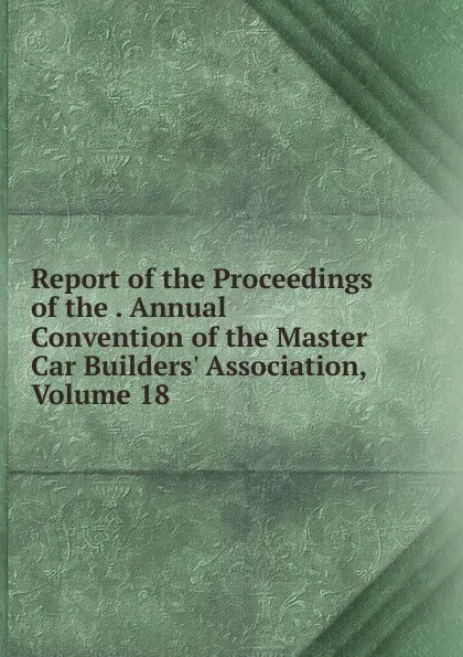 Обложка книги Report of the Proceedings of the . Annual Convention of the Master Car Builders. Association, Volume 18, 