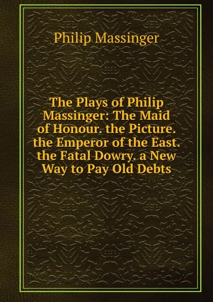 Обложка книги The Plays of Philip Massinger: The Maid of Honour. the Picture. the Emperor of the East. the Fatal Dowry. a New Way to Pay Old Debts, Massinger Philip