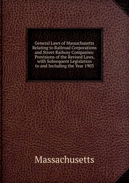 Обложка книги General Laws of Massachusetts Relating to Railroad Corporations and Street Railway Companies: Provisions of the Revised Laws, with Subsequent Legislation to and Including the Year 1903, Massachusetts