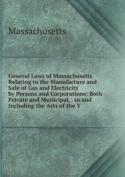 Обложка книги General Laws of Massachusetts Relating to the Manufacture and Sale of Gas and Electricity by Persons and Corporations: Both Private and Municipal, . to and Including the Acts of the Y, Massachusetts