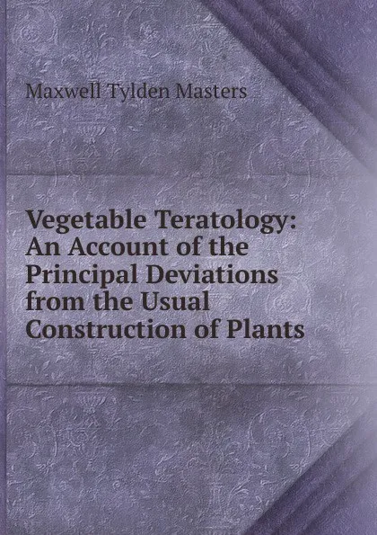 Обложка книги Vegetable Teratology: An Account of the Principal Deviations from the Usual Construction of Plants, Maxwell Tylden Masters