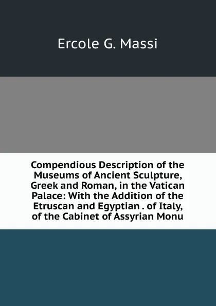 Обложка книги Compendious Description of the Museums of Ancient Sculpture, Greek and Roman, in the Vatican Palace: With the Addition of the Etruscan and Egyptian . of Italy, of the Cabinet of Assyrian Monu, Ercole G. Massi