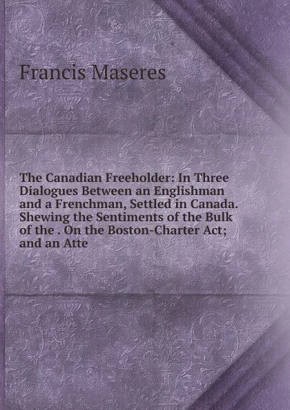 Обложка книги The Canadian Freeholder: In Three Dialogues Between an Englishman and a Frenchman, Settled in Canada. Shewing the Sentiments of the Bulk of the . On the Boston-Charter Act; and an Atte, Francis Maseres