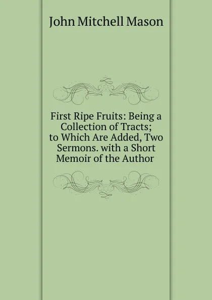 Обложка книги First Ripe Fruits: Being a Collection of Tracts; to Which Are Added, Two Sermons. with a Short Memoir of the Author ., John Mitchell Mason