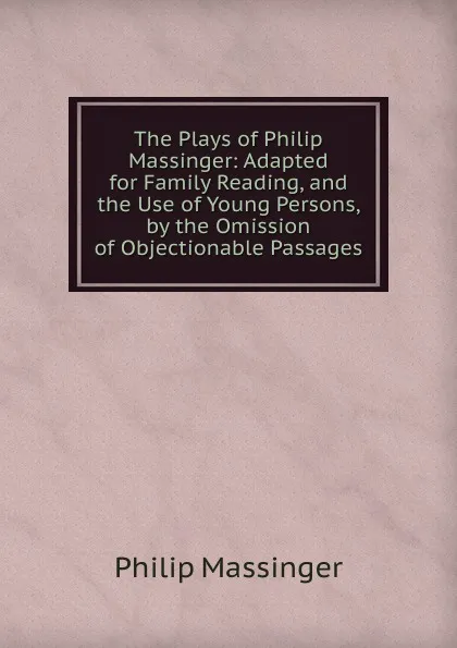 Обложка книги The Plays of Philip Massinger: Adapted for Family Reading, and the Use of Young Persons, by the Omission of Objectionable Passages, Massinger Philip