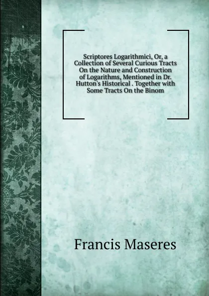 Обложка книги Scriptores Logarithmici, Or, a Collection of Several Curious Tracts On the Nature and Construction of Logarithms, Mentioned in Dr. Hutton.s Historical . Together with Some Tracts On the Binom, Francis Maseres