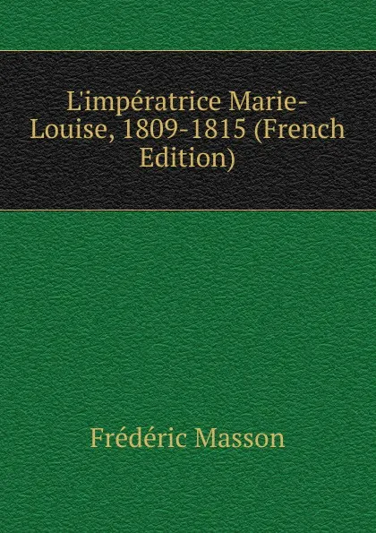 Обложка книги L.imperatrice Marie-Louise, 1809-1815 (French Edition), Masson Frederic