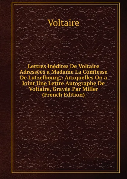 Обложка книги Lettres Inedites De Voltaire Adressees a Madame La Comtesse De Lutzelbourg,: Auxquelles On a Joint Une Lettre Autographe De Voltaire, Gravee Par Miller (French Edition), Voltaire