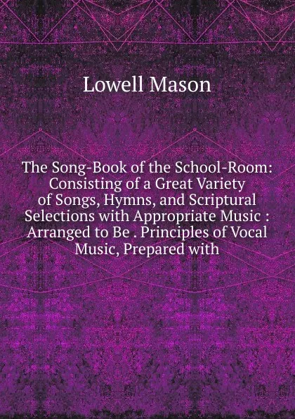 Обложка книги The Song-Book of the School-Room: Consisting of a Great Variety of Songs, Hymns, and Scriptural Selections with Appropriate Music : Arranged to Be . Principles of Vocal Music, Prepared with, Lowell Mason