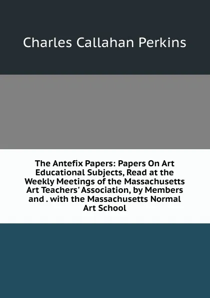 Обложка книги The Antefix Papers: Papers On Art Educational Subjects, Read at the Weekly Meetings of the Massachusetts Art Teachers. Association, by Members and . with the Massachusetts Normal Art School, Charles Callahan Perkins