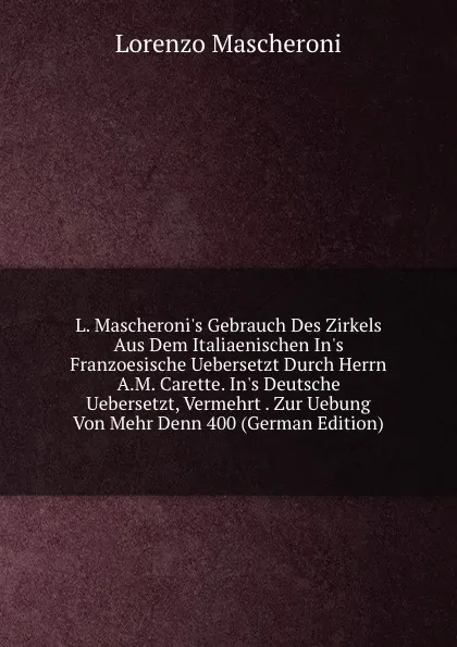 Обложка книги L. Mascheroni.s Gebrauch Des Zirkels Aus Dem Italiaenischen In.s Franzoesische Uebersetzt Durch Herrn A.M. Carette. In.s Deutsche Uebersetzt, Vermehrt . Zur Uebung Von Mehr Denn 400 (German Edition), Lorenzo Mascheroni